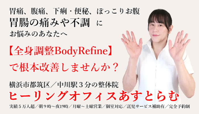 横浜市都筑区中川の整体院【ヒーリングオフィスあすとらむ】空腹時の胃痛、食後の胃のもたれ・膨満感、逆流性食道炎、げっぷ、お腹の痛み、お腹の張り、ぽっこりお腹、便秘、下痢、過敏性腸症候群、機能性ディスペプシアなどお腹の不調にお悩みならあすとらむの全身調整整体BodyRefineを試してみませんか？都筑区センター北・センター南／青葉区あざみ野／宮前区鷺沼などから多数ご来院あり